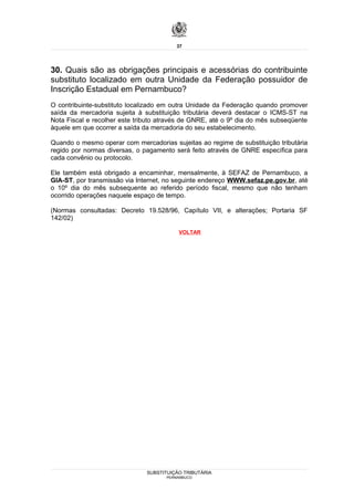 37




30. Quais são as obrigações principais e acessórias do contribuinte
substituto localizado em outra Unidade da Federação possuidor de
Inscrição Estadual em Pernambuco?
O contribuinte-substituto localizado em outra Unidade da Federação quando promover
saída da mercadoria sujeita à substituição tributária deverá destacar o ICMS-ST na
Nota Fiscal e recolher este tributo através de GNRE, até o 9º dia do mês subseqüente
àquele em que ocorrer a saída da mercadoria do seu estabelecimento.

Quando o mesmo operar com mercadorias sujeitas ao regime de substituição tributária
regido por normas diversas, o pagamento será feito através de GNRE específica para
cada convênio ou protocolo.

Ele também está obrigado a encaminhar, mensalmente, à SEFAZ de Pernambuco, a
GIA-ST, por transmissão via Internet, no seguinte endereço WWW.sefaz.pe.gov.br, até
o 10º dia do mês subsequente ao referido período fiscal, mesmo que não tenham
ocorrido operações naquele espaço de tempo.

(Normas consultadas: Decreto 19.528/96, Capítulo VII, e alterações; Portaria SF
142/02)

                                          VOLTAR




                               SUBSTITUIÇÃO TRIBUTÁRIA
                                     PERNAMBUCO
 