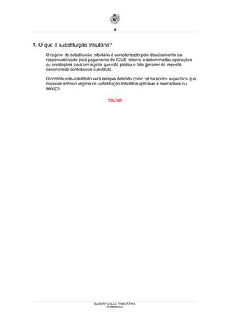 4




1. O que é substituição tributária?
     O regime de substituição tributária é caracterizado pelo deslocamento da
     responsabilidade pelo pagamento do ICMS relativo a determinadas operações
     ou prestações para um sujeito que não pratica o fato gerador do imposto,
     denominado contribuinte-substituto.

     O contribuinte-substituto será sempre definido como tal na norma específica que
     dispuser sobre o regime de substituição tributária aplicável à mercadoria ou
     serviço.

                                     VOLTAR




                              SUBSTITUIÇÃO TRIBUTÁRIA
                                     PERNAMBUCO
 