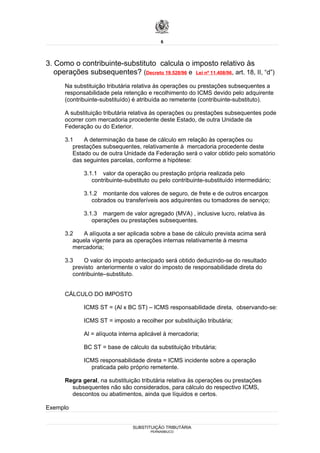 6




3. Como o contribuinte-substituto calcula o imposto relativo às
   operações subsequentes? (Decreto 19.528/96 e Lei nº 11.408/96, art. 18, II, “d”)
      Na substituição tributária relativa às operações ou prestações subsequentes a
      responsabilidade pela retenção e recolhimento do ICMS devido pelo adquirente
      (contribuinte-substituído) é atribuída ao remetente (contribuinte-substituto).

      A substituição tributária relativa às operações ou prestações subsequentes pode
      ocorrer com mercadoria procedente deste Estado, de outra Unidade da
      Federação ou do Exterior.

      3.1    A determinação da base de cálculo em relação às operações ou
         prestações subsequentes, relativamente à mercadoria procedente deste
         Estado ou de outra Unidade da Federação será o valor obtido pelo somatório
         das seguintes parcelas, conforme a hipótese:

             3.1.1 valor da operação ou prestação própria realizada pelo
                contribuinte-substituto ou pelo contribuinte-substituído intermediário;

             3.1.2 montante dos valores de seguro, de frete e de outros encargos
                cobrados ou transferíveis aos adquirentes ou tomadores de serviço;

             3.1.3 margem de valor agregado (MVA) , inclusive lucro, relativa às
                operações ou prestações subsequentes.

      3.2   A alíquota a ser aplicada sobre a base de cálculo prevista acima será
         aquela vigente para as operações internas relativamente à mesma
         mercadoria;

      3.3    O valor do imposto antecipado será obtido deduzindo-se do resultado
         previsto anteriormente o valor do imposto de responsabilidade direta do
         contribuinte–substituto.


      CÁLCULO DO IMPOSTO

             ICMS ST = (Al x BC ST) – ICMS responsabilidade direta, observando-se:

             ICMS ST = imposto a recolher por substituição tributária;

             Al = alíquota interna aplicável à mercadoria;

             BC ST = base de cálculo da substituição tributária;

             ICMS responsabilidade direta = ICMS incidente sobre a operação
               praticada pelo próprio remetente.

      Regra geral, na substituição tributária relativa às operações ou prestações
        subsequentes não são considerados, para cálculo do respectivo ICMS,
        descontos ou abatimentos, ainda que líquidos e certos.

Exemplo


                                SUBSTITUIÇÃO TRIBUTÁRIA
                                       PERNAMBUCO
 