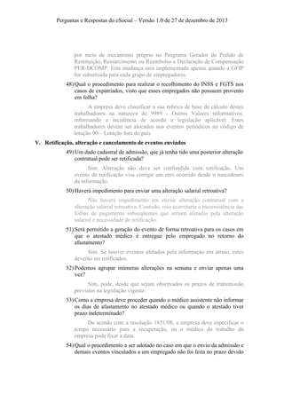 Perguntas e Respostas do eSocial – Versão 1.0 de 27 de dezembro de 2013

por meio de mecanismo próprio no Programa Gerador do Pedido de
Restituição, Ressarcimento ou Reembolso e Declaração de Compensação
PER-DCOMP. Esta mudança será implementada apenas quando a GFIP
for substituída para cada grupo de empregadores.
48) Qual o procedimento para realizar o recolhimento do INSS e FGTS nos
casos de expatriados, visto que esses empregados não possuem provento
em folha?
A empresa deve classificar a sua rubrica de base de cálculo destes
trabalhadores na natureza de 9989 - Outros Valores informativos,
informando a incidência de acordo a legislação aplicável. Estes
trabalhadores devem ser alocados nos eventos periódicos no código de
lotação 90 – Lotação fora do país.
V. Retificação, alteração e cancelamento de eventos enviados
49) Um dado cadastral de admissão, que já tenha tido uma posterior alteração
contratual pode ser retificada?
Sim. Alteração não deve ser confundida com retificação. Um
evento de retificação visa corrigir um erro ocorrido desde o nascedouro
da informação.
50) Haverá impedimento para enviar uma alteração salarial retroativa?
Não haverá impedimento em enviar alteração contratual com a
alteração salarial retroativa. Contudo, isso acarretaria a inconsistência das
folhas de pagamento subseqüentes que seriam afetadas pela alteração
salarial e necessidade de retificação.
51) Será permitido a geração do evento de forma retroativa para os casos em
que o atestado médico é entregue pelo empregado no retorno do
afastamento?
Sim. Se houver eventos afetados pela informação em atraso, estes
deverão ser retificados.
52) Podemos agrupar inúmeras alterações na semana e enviar apenas uma
vez?
Sim, pode, desde que sejam observados os prazos de transmissão
previstos na legislação vigente.
53) Como a empresa deve proceder quando o médico assistente não informar
os dias de afastamento no atestado médico ou quando o atestado tiver
prazo indeterminado?
De acordo com a resolução 1851/08, a empresa deve especificar o
tempo necessário para a recuperação, ou o médico do trabalho da
empresa pode fixar a data.
54) Qual o procedimento a ser adotado no caso em que o envio da admissão e
demais eventos vinculados a um empregado não foi feita no prazo devido

 