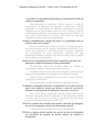 Perguntas e Respostas do eSocial – Versão 1.0 de 27 de dezembro de 2013

e cuja falha só foi percebida posteriormente ao encerramento da folha da
respectiva competência?
Essa folha precisa ser retificada. A folha é reaberta e o evento de
remuneração e ou pagamento do empregado é transmitido. A folha é
recalculada e os novos débitos são apurados e declarados. Em casos de
retificação, em que haja mudança a maior no valor a recolher a título de
contribuição previdenciária, será possível a geração de novo DARF e um
nova Guia de Recolhimento do FGTS. Este poderá ser uma guia
completa ou poderá ser uma guia complementar.
55) Qual a penalidade para a entrega com atraso e se a penalidade ocorre ao
retificar valores, por exemplo?
Haverá penalidade para entrega em atraso de informações apenas
nos casos já previstos em lei, inclusive com relação às retificações, e nos
valores nela estipulado. A retificação durante a denúncia espontânea
(sem procedimento de ofício regularmente instaurado) não gera
penalidades tributárias, excluídas as de caráter moratório sobre os débitos
não recolhidos em época própria.
56) É possível o cancelamento das férias após o pagamento, por motivo de
falecimento, pedido de demissão ou licença maternidade?
O afastamento, depois de concedido, poderá ser alterado ou
interrompido, mediante a informação da data do retorno.
O pedido de demissão não pode ocorrer enquanto o contrato estiver
suspenso ou interrompido. Isto só poderá ocorrer depois do retorno.
Quanto à licença maternidade, deve ser usado o evento "Alteração
de Motivo de Afastamento".
Para o falecimento, o retorno das férias se dá na data do óbito.
57) Quando o empregado interrompe o cumprimento do aviso prévio por não
querer mais cumpri-lo, teremos que retificar o evento de aviso prévio
alterando sua data projetada de afastamento, bem como seu motivo?
Não. O aviso prévio, quando não cumprido, enseja o desconto dos
dias que o empregado deixou de comparecer. A data de término continua
a mesma, salvo se ocorrer o previsto na Súmula 276 do TST (Novo
emprego) e Precedente Normativo 24 SDC TST.
58) Como a empresa deve proceder para cancelar a demissão de empregado,
em caso de reintegração, inclusive por determinação judicial?
A empresa deverá transmitir um evento de Reintegração.
59) Como a empresa deverá proceder em caso de reversão da reintegração
em decorrência de cassação da decisão judicial que originou a
reintegração?

 