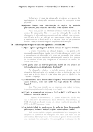 Perguntas e Respostas do eSocial – Versão 1.0 de 27 de dezembro de 2013

Se houver a reversão da reintegração haverá um novo evento de
desligamento. A reintegração restaura o contrato do empregado na sua
plenitude.
60) Quando houver uma transformação de espécie de benefício
previdenciário, será necessário retificar ou alterar o evento inicial?
Nesse caso, deverá ser informado um novo evento de alteração do
motivo de afastamento. Não é o caso de retificação do evento de
afastamento já informado anteriormente, pois até então ele estava correto.
A retificação só deve ser utilizada nos casos em que a empresa informou
o motivo errado e deseja retificar e não nos casos em que realmente
houve a alteração do motivo a partir daquela nova informação.
VI. Substituição de obrigações acessórias e prazo de arquivamento
61) Qual é o prazo legal de guarda do XML assinado dos arquivos enviados?
O evento transmitido ao eSocial dispensa a sua guarda pelo
empregador, devendo este guardar os recibos de entrega que comprovam
o cumprimento da obrigação pelo prazo de prescrição dos créditos
tributários e encargos trabalhistas. O empregador também deve guardar
os documentos fiscais que comprovam a informação do evento, de
acordo com o caso.
62) Por quanto tempo as empresas precisarão manter em seus arquivos as
informações anteriores à implantação do eSocial?
As obrigações relativas a período anterior deverão estar à
disposição da fiscalização pelo período previsto na legislação, por cinco
anos para a Receita Federal e por trinta anos para ao Ministério do
Trabalho e Emprego.
63) Será mantido o envio do Perfil Profissiográfico Profissional (PPP) com
dados históricos, como vem sendo feito hoje, através dos sistemas
legados?
Sim. Mas nada impede que as empresas, em caráter opcional,
transmitam as informações do legado pelo eSocial.
64) Existirá a necessidade de informar a CAT ao INSS e MTE depois de
informá-la através do eSocial ?
O objetivo da existência da CAT dentro do eSocial é de que este
seja o canal único de comunicação dessa informação pelas empresas. A
CAT informada ao eSocial passa a ser a única e suficiente exigência do
INSS e do MTE para esse evento.
65) A obrigatoriedade do arquivamento do recibo de férias do empregado
pela empresa ainda será obrigatório após a implantação do eSocial?
Sim, este documento comprova o cumprimento pelo empregador da
exigência de comunicar ao empregado suas férias com trinta dias de
antecedência. Em função dessa necessidade de guarda desse documento
que é assinado pelo empregado e pelo empregador, o evento que aviso de

 