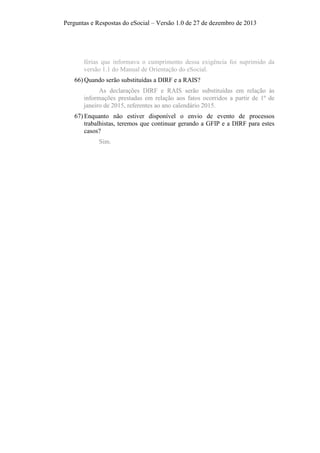 Perguntas e Respostas do eSocial – Versão 1.0 de 27 de dezembro de 2013

férias que informava o cumprimento dessa exigência foi suprimido da
versão 1.1 do Manual de Orientação do eSocial.
66) Quando serão substituídas a DIRF e a RAIS?
As declarações DIRF e RAIS serão substituídas em relação às
informações prestadas em relação aos fatos ocorridos a partir de 1º de
janeiro de 2015, referentes ao ano calendário 2015.
67) Enquanto não estiver disponível o envio de evento de processos
trabalhistas, teremos que continuar gerando a GFIP e a DIRF para estes
casos?
Sim.

 