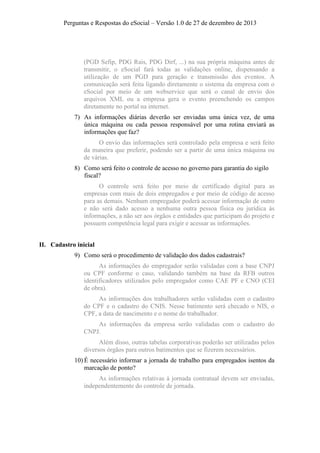 Perguntas e Respostas do eSocial – Versão 1.0 de 27 de dezembro de 2013

(PGD Sefip, PDG Rais, PDG Dirf, ...) na sua própria máquina antes de
transmitir, o eSocial fará todas as validações online, dispensando a
utilização de um PGD para geração e transmissão dos eventos. A
comunicação será feita ligando diretamente o sistema da empresa com o
eSocial por meio de um webservice que será o canal de envio dos
arquivos XML ou a empresa gera o evento preenchendo os campos
diretamente no portal na internet.
7) As informações diárias deverão ser enviadas uma única vez, de uma
única máquina ou cada pessoa responsável por uma rotina enviará as
informações que faz?
O envio das informações será controlado pela empresa e será feito
da maneira que preferir, podendo ser a partir de uma única máquina ou
de várias.
8) Como será feito o controle de acesso no governo para garantia do sigilo
fiscal?
O controle será feito por meio de certificado digital para as
empresas com mais de dois empregados e por meio de código de acesso
para as demais. Nenhum empregador poderá acessar informação de outro
e não será dado acesso a nenhuma outra pessoa física ou jurídica às
informações, a não ser aos órgãos e entidades que participam do projeto e
possuem competência legal para exigir e acessar as informações.
II. Cadastro inicial
9) Como será o procedimento de validação dos dados cadastrais?
As informações do empregador serão validadas com a base CNPJ
ou CPF conforme o caso, validando também na base da RFB outros
identificadores utilizados pelo empregador como CAE PF e CNO (CEI
de obra).
As informações dos trabalhadores serão validadas com o cadastro
do CPF e o cadastro do CNIS. Nesse batimento será checado o NIS, o
CPF, a data de nascimento e o nome do trabalhador.
As informações da empresa serão validadas com o cadastro do
CNPJ.
Além disso, outras tabelas corporativas poderão ser utilizadas pelos
diversos órgãos para outros batimentos que se fizerem necessários.
10) É necessário informar a jornada de trabalho para empregados isentos da
marcação de ponto?
As informações relativas à jornada contratual devem ser enviadas,
independentemente do controle de jornada.

 