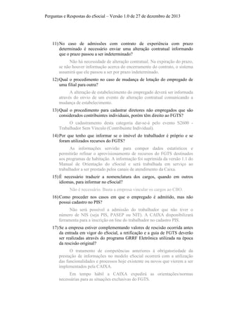 Perguntas e Respostas do eSocial – Versão 1.0 de 27 de dezembro de 2013

11) No caso de admissões com contrato de experiência com prazo
determinado é necessário enviar uma alteração contratual informando
que o prazo passou a ser indeterminado?
Não há necessidade de alteração contratual. Na expiração do prazo,
se não houver informação acerca do encerramento do contrato, o sistema
assumirá que ele passou a ser por prazo indeterminado.
12) Qual o procedimento no caso de mudança de lotação do empregado de
uma filial para outra?
A alteração de estabelecimento do empregado deverá ser informada
através do envio de um evento de alteração contratual comunicando a
mudança de estabelecimento.
13) Qual o procedimento para cadastrar diretores não empregados que são
considerados contribuintes individuais, porém têm direito ao FGTS?
O cadastramento desta categoria dar-se-á pelo evento S2600 Trabalhador Sem Vínculo (Contribuinte Individual).
14) Por que tenho que informar se o imóvel do trabalhador é próprio e se
foram utilizados recursos do FGTS?
As informações servirão para compor dados estatísticos e
permitirão refinar o aprovisionamento de recursos do FGTS destinados
aos programas de habitação. A informação foi suprimida da versão 1.1 do
Manual de Orientação do eSocial e será trabalhada em serviço ao
trabalhador a ser prestado pelos canais de atendimento da Caixa.
15) É necessário traduzir a nomenclatura dos cargos, quando em outros
idiomas, para informar no eSocial?
Não é necessário. Basta a empresa vincular os cargos ao CBO.
16) Como proceder nos casos em que o empregado é admitido, mas não
possui cadastro no PIS?
Não será possível a admissão do trabalhador que não tiver o
número de NIS (seja PIS, PASEP ou NIT). A CAIXA disponibilizará
ferramenta para a inscrição on line do trabalhador no cadastro PIS.
17) Se a empresa estiver complementando valores de rescisão ocorrida antes
da entrada em vigor do eSocial, a retificação e a guia de FGTS deverão
ser realizadas através do programa GRRF Eletrônica utilizada na época
da rescisão original?
O tratamento de competências anteriores à obrigatoriedade da
prestação de informações no modelo eSocial ocorrerá com a utilização
das funcionalidades e processos hoje existente ou novos que vierem a ser
implementados pela CAIXA.
Em tempo hábil a CAIXA expedirá as orientações/normas
necessárias para as situações exclusivas do FGTS.

 