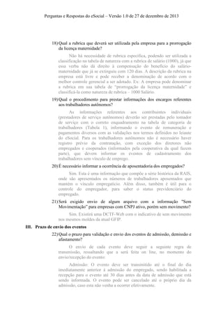 Perguntas e Respostas do eSocial – Versão 1.0 de 27 de dezembro de 2013

18) Qual a rubrica que deverá ser utilizada pela empresa para a prorrogação
da licença maternidade?
Não há necessidade de rubrica específica, podendo ser utilizada a
classificação na tabela de natureza com a rubrica de salário (1000), já que
essa verba não dá direito à compensação do benefício do saláriomaternidade que já se extinguiu com 120 dias. A descrição da rubrica na
empresa está livre e pode receber a denominação de acordo com o
melhor controle gerencial a ser adotado. Ex: A empresa pode denominar
a rubrica em sua tabela de “prorrogação da licença maternidade” e
classificá-la como natureza de rubrica – 1000 Salário.
19) Qual o procedimento para prestar informações dos encargos referentes
aos trabalhadores autônomos?
As informações referentes aos contribuintes individuais
(prestadores de serviço autônomos) deverão ser prestadas pelo tomador
de serviço com o correto enquadramento na tabela de categoria de
trabalhadores (Tabela 1), informando o evento de remuneração e
pagamentos diversos com as validações nos termos definidos no leiaute
do eSocial. Para os trabalhadores autônomos não é necessário haver
registro prévio da contratação, com exceção dos diretores não
empregados e cooperados (informados pela cooperativa da qual fazem
parte), que devem informar os eventos de cadastramento dos
trabalhadores sem vínculo de emprego.
20) É necessário informar a ocorrência de aposentadoria dos empregados?
Sim. Esta é uma informação que compõe a série histórica da RAIS,
onde são apresentados os números de trabalhadores aposentados que
mantém o vínculo empregatício. Além disso, também é útil para o
controle do empregador, para saber o status previdenciário do
empregado.
21) Será exigido envio de algum arquivo com a informação "Sem
Movimentação” para empresas com CNPJ ativo, porém sem movimento?
Sim. Existirá uma DCTF-Web com o indicativo de sem movimento
nos mesmos moldes da atual GFIP.
III. Prazo de envio dos eventos
22) Qual o prazo para validação e envio dos eventos de admissão, demissão e
afastamento?
O envio de cada evento deve seguir a seguinte regra de
transmissão, ressaltando que a será feita on line, no momento do
envio/recepção do evento:
Admissão: O evento deve ser transmitido até o final do dia
imediatamente anterior à admissão do empregado, sendo habilitada a
recepção para o evento até 30 dias antes da data de admissão que está
sendo informada. O evento pode ser cancelado até o próprio dia da
admissão, caso esta não venha a ocorrer efetivamente.

 