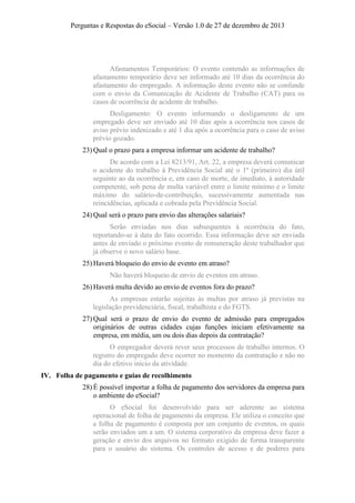 Perguntas e Respostas do eSocial – Versão 1.0 de 27 de dezembro de 2013

Afastamentos Temporários: O evento contendo as informações de
afastamento temporário deve ser informado até 10 dias da ocorrência do
afastamento do empregado. A informação deste evento não se confunde
com o envio da Comunicação de Acidente de Trabalho (CAT) para os
casos de ocorrência de acidente de trabalho.
Desligamento: O evento informando o desligamento de um
empregado deve ser enviado até 10 dias após a ocorrência nos casos de
aviso prévio indenizado e até 1 dia após a ocorrência para o caso de aviso
prévio gozado.
23) Qual o prazo para a empresa informar um acidente de trabalho?
De acordo com a Lei 8213/91, Art. 22, a empresa deverá comunicar
o acidente do trabalho à Previdência Social até o 1º (primeiro) dia útil
seguinte ao da ocorrência e, em caso de morte, de imediato, à autoridade
competente, sob pena de multa variável entre o limite mínimo e o limite
máximo do salário-de-contribuição, sucessivamente aumentada nas
reincidências, aplicada e cobrada pela Previdência Social.
24) Qual será o prazo para envio das alterações salariais?
Serão enviadas nos dias subsequentes à ocorrência do fato,
reportando-se à data do fato ocorrido. Essa informação deve ser enviada
antes de enviado o próximo evento de remuneração deste trabalhador que
já observe o novo salário base.
25) Haverá bloqueio do envio de evento em atraso?
Não haverá bloqueio de envio de eventos em atraso.
26) Haverá multa devido ao envio de eventos fora do prazo?
As empresas estarão sujeitas às multas por atraso já previstas na
legislação previdenciária, fiscal, trabalhista e do FGTS.
27) Qual será o prazo de envio do evento de admissão para empregados
originários de outras cidades cujas funções iniciam efetivamente na
empresa, em média, um ou dois dias depois da contratação?
O empregador deverá rever seus processos de trabalho internos. O
registro do empregado deve ocorrer no momento da contratação e não no
dia do efetivo início da atividade.
IV. Folha de pagamento e guias de recolhimento
28) É possível importar a folha de pagamento dos servidores da empresa para
o ambiente do eSocial?
O eSocial foi desenvolvido para ser aderente ao sistema
operacional de folha de pagamento da empresa. Ele utiliza o conceito que
a folha de pagamento é composta por um conjunto de eventos, os quais
serão enviados um a um. O sistema corporativo da empresa deve fazer a
geração e envio dos arquivos no formato exigido de forma transparente
para o usuário do sistema. Os controles de acesso e de poderes para

 