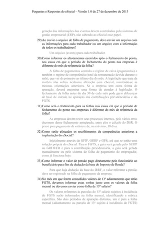 Perguntas e Respostas do eSocial – Versão 1.0 de 27 de dezembro de 2013

geração das informações dos eventos devem controlados pelo sistemas de
gestão empresarial (ERP), não cabendo ao eSocial esse papel.
29) Ao enviar o arquivo de folha de pagamento, devo enviar um arquivo com
as informações para cada trabalhador ou um arquivo com a informação
de todos os trabalhadores?
Um arquivo (evento) para cada trabalhador.
30) Como informar os afastamentos ocorridos após o fechamento do ponto,
nos casos em que o período de fechamento do ponto nas empresas é
diferente do mês de referencia da folha?
A folha de pagamentos controla o regime de caixa (pagamentos) e
também o regime de competência (total da remuneração devida durante o
mês), que vai do primeiro ao último dia do mês. A legislação que trata da
matéria não sofreu nenhuma alteração com eSocial, mantendo-se as
mesmas orientações anteriores. Se a empresa tem outra forma de
apuração, deverá encontrar uma forma de atender à legislação. O
fechamento da folha antes do dia 30 de cada mês pode gerar diferenças
de base de cálculo na apuração das contribuições previdenciárias e do
FGTS.
31) Como será o tratamento para as folhas nos casos em que o período de
fechamento do ponto nas empresas é diferente do mês de referencia da
folha?
As empresas devem rever seus processos internos, pois vários erros
decorrem desse fechamento antecipado, entre eles o cálculo do DSR. O
prazo para pagamento de salário e de, no máximo, 30 dias.
32) Como serão efetuados os recolhimentos de competências anteriores a
implantação do eSocial?
Inicialmente através de GFIP, GRRF e GPS, até que se tenha uma
solução própria do eSocial. Para o FGTS, a guia será gerada pelo SEFIP
ou GRFWEB e para a contribuição previdenciária, a guia será gerada
manualmente ou pelo sistema de folha de pagamento do empregador,
como já funciona hoje.
33) Como informar o valor de pensão pago diretamente pelo funcionário ao
beneficiário para fins de dedução da base do Imposto de Renda?
Para que haja dedução da base do IRRF, o valor referente a pensão
deve ser registrado na folha de pagamento da empresa.
34) No mês em que forem concedidos valores de 13º adiantamento que terão
FGTS, devemos informar estas verbas junto com os valores da folha
mensal ou devemos enviar como folha de 13º salário?
Os valores referentes às parcelas do 13º salário sujeitos à incidência
do FGTS serão informados na folha mensal, identificando a rubrica
específica. São dois períodos de apuração distintos, um é para a folha
mensal (adiantamento ou parcela de 13º sujeito á incidência do FGTS)

 