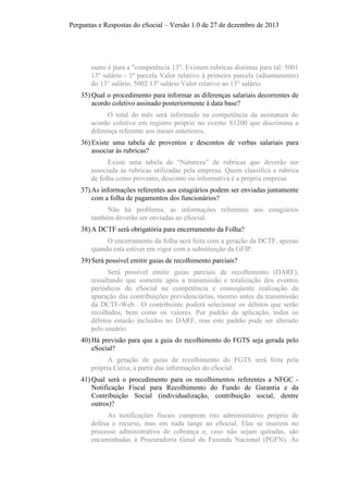 Perguntas e Respostas do eSocial – Versão 1.0 de 27 de dezembro de 2013

outro é para a "competência 13". Existem rubricas distintas para tal: 5001
13º salário - 1ª parcela Valor relativo à primeira parcela (adiantamento)
do 13° salário. 5002 13º salário Valor relativo ao 13° salário.
35) Qual o procedimento para informar as diferenças salariais decorrentes de
acordo coletivo assinado posteriormente à data base?
O total do mês será informado na competência da assinatura do
acordo coletivo em registro próprio no evento S1200 que discrimina a
diferença referente aos meses anteriores.
36) Existe uma tabela de proventos e descontos de verbas salariais para
associar às rubricas?
Existe uma tabela de “Natureza” de rubricas que deverão ser
associada às rubricas utilizadas pela empresa. Quem classifica a rubrica
de folha como provento, desconto ou informativa é a própria empresa.
37) As informações referentes aos estagiários podem ser enviadas juntamente
com a folha de pagamentos dos funcionários?
Não há problema, as informações referentes aos estagiários
também deverão ser enviadas ao eSocial.
38) A DCTF será obrigatória para encerramento da Folha?
O encerramento da folha será feita com a geração da DCTF, apenas
quando esta estiver em vigor com a substituição da GFIP.
39) Será possível emitir guias de recolhimento parciais?
Será possível emitir guias parciais de recolhimento (DARF),
ressaltando que somente após a transmissão e totalização dos eventos
periódicos do eSocial na competência e conseqüente realização da
apuração das contribuições previdenciárias, mesmo antes da transmissão
da DCTF-Web. O contribuinte poderá selecionar os débitos que serão
recolhidos, bem como os valores. Por padrão da aplicação, todos os
débitos estarão incluídos no DARF, mas este padrão pode ser alterado
pelo usuário.
40) Há previsão para que a guia do recolhimento do FGTS seja gerada pelo
eSocial?
A geração de guias de recolhimento do FGTS será feita pela
própria Caixa, a partir das informações do eSocial.
41) Qual será o procedimento para os recolhimentos referentes a NFGC Notificação Fiscal para Recolhimento do Fundo de Garantia e da
Contribuição Social (individualização, contribuição social, dentre
outros)?
As notificações fiscais cumprem rito administrativo próprio de
defesa e recurso, mas em nada tange ao eSocial. Elas se inserem no
processo administrativo de cobrança e, caso não sejam quitadas, são
encaminhadas à Procuradoria Geral da Fazenda Nacional (PGFN). As

 