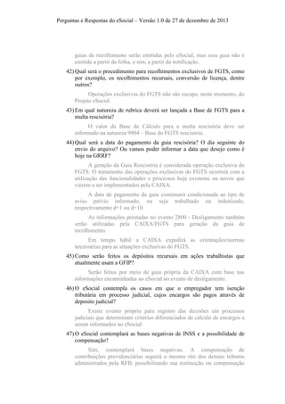 Perguntas e Respostas do eSocial – Versão 1.0 de 27 de dezembro de 2013

guias de recolhimento serão emitidas pelo eSocial, mas essa guia não é
emitida a partir da folha, e sim, a partir da notificação.
42) Qual será o procedimento para recolhimentos exclusivos de FGTS, como
por exemplo, os recolhimentos recursais, conversão de licença, dentre
outros?
Operações exclusivas do FGTS não são escopo, neste momento, do
Projeto eSocial.
43) Em qual natureza de rubrica deverá ser lançada a Base de FGTS para a
multa rescisória?
O valor da Base de Cálculo para a multa rescisória deve ser
informado na natureza 9904 – Base do FGTS rescisório.
44) Qual será a data do pagamento da guia rescisória? O dia seguinte do
envio do arquivo? Ou vamos poder informar a data que desejo como é
hoje na GRRF?
A geração da Guia Rescisória é considerada operação exclusiva do
FGTS. O tratamento das operações exclusivas do FGTS ocorrerá com a
utilização das funcionalidades e processos hoje existente ou novos que
vierem a ser implementados pela CAIXA.
A data de pagamento da guia continuará condicionada ao tipo de
aviso prévio informado, ou seja trabalhado ou indenizado,
respectivamente d+1 ou d+10.
As informações prestadas no evento 2800 - Desligamento também
serão utilizadas pela CAIXA/FGTS para geração da guia de
recolhimento.
Em tempo hábil a CAIXA expedirá as orientações/normas
necessárias para as situações exclusivas do FGTS.
45) Como serão feitos os depósitos recursais em ações trabalhistas que
atualmente usam a GFIP?
Serão feitos por meio de guia própria da CAIXA com base nas
informações encaminhadas ao eSocial no evento de desligamento.
46) O eSocial contempla os casos em que o empregador tem isenção
tributária em processo judicial, cujos encargos são pagos através de
deposito judicial?
Existe evento próprio para registro das decisões em processos
judiciais que determinam critérios diferenciados de cálculo de encargos a
serem informados no eSocial.
47) O eSocial contemplará as bases negativas de INSS e a possibilidade de
compensação?
Sim, contemplará bases negativas. A compensação de
contribuições previdenciárias seguirá o mesmo rito dos demais tributos
administrados pela RFB, possibilitando sua restituição ou compensação

 