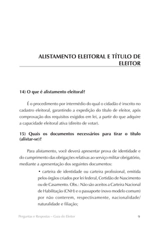 ALISTAMENTO ELEITORAL E TÍTULO DE
                                        ELEITOR



14) O que é alistamento eleitoral?

     É o procedimento por intermédio do qual o cidadão é inscrito no
cadastro eleitoral, garantindo a expedição do título de eleitor, após
comprovação dos requisitos exigidos em lei, a partir do que adquire
a capacidade eleitoral ativa (direito de votar).

15) Quais os documentos necessários para tirar o título
(alistar-se)?

     Para alistamento, você deverá apresentar prova de identidade e
do cumprimento das obrigações relativas ao serviço militar obrigatório,
mediante a apresentação dos seguintes documentos:
             • carteira de identidade ou carteira profissional, emitida
             pelos órgãos criados por lei federal, Certidão de Nascimento
             ou de Casamento. Obs.: Não são aceitos a Carteira Nacional
             de Habilitação (CNH) e o passaporte (novo modelo comum)
             por não conterem, respectivamente, nacionalidade/
             naturalidade e filiação;

Perguntas e Respostas – Guia do Eleitor                                9
 