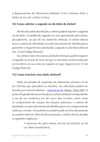 o Requerimento de Alistamento Eleitoral. Com o Sistema ELO, o
eleitor já sai com o título na hora.

18) Como solicitar a segunda via do título de eleitor?

     Até dez dias antes das eleições, o eleitor poderá requerer a segunda
via do título. O pedido de segunda via será apresentado pelo eleitor,
pessoalmente, ao juiz do seu domicílio eleitoral. O eleitor deverá
levar a carteira de identidade ou outro documento de identificação e
preencher o requerimento solicitando a segunda via do título eleitoral
(art. 52 do Código Eleitoral).
     Se o eleitor estiver fora do seu domicílio eleitoral, poderá requerer
a segunda via ao juiz da zona em que se encontrar, esclarecendo que
vai recebê-la na sua zona ou naquela em que requereu (art. 53 do
Código Eleitoral).

19) Como transferir meu título eleitoral?

     Antes do período de suspensão do alistamento previsto em lei
(os 150 dias que precedem as eleições), sua solicitação poderá ser
iniciada por meio da Internet – www.tse.jus.br, Eleitor, Título NET. O
protocolo gerado deverá ser levado ao cartório eleitoral correspondente
à rua de sua residência em até cinco dias corridos, assim como
os comprovantes de votação das eleições anteriores, a carteira de
identidade ou outro documento de identificação e um comprovante de
endereço recente. A transferência também pode ser feita diretamente
no cartório eleitoral. Além da documentação, o eleitor deverá atender
às seguintes exigências:
             • transcurso de, pelo menos, um ano da inscrição ou da
             sua última transferência;

Perguntas e Respostas – Guia do Eleitor                                11
 