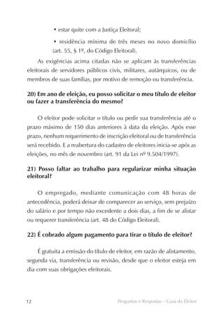 • estar quite com a Justiça Eleitoral;

           • residência mínima de três meses no novo domicílio
           (art. 55, § 1º, do Código Eleitoral).
     As exigências acima citadas não se aplicam às transferências
eleitorais de servidores públicos civis, militares, autárquicos, ou de
membros de suas famílias, por motivo de remoção ou transferência.

20) Em ano de eleição, eu posso solicitar o meu título de eleitor
ou fazer a transferência do mesmo?

     O eleitor pode solicitar o título ou pedir sua transferência até o
prazo máximo de 150 dias anteriores à data da eleição. Após esse
prazo, nenhum requerimento de inscrição eleitoral ou de transferência
será recebido. E a reabertura do cadastro de eleitores inicia-se após as
eleições, no mês de novembro (art. 91 da Lei nº 9.504/1997).

21) Posso faltar ao trabalho para regularizar minha situação
eleitoral?

     O empregado, mediante comunicação com 48 horas de
antecedência, poderá deixar de comparecer ao serviço, sem prejuízo
do salário e por tempo não excedente a dois dias, a fim de se alistar
ou requerer transferência (art. 48 do Código Eleitoral).

22) É cobrado algum pagamento para tirar o título de eleitor?

     É gratuita a emissão do título de eleitor, em razão de alistamento,
segunda via, transferência ou revisão, desde que o eleitor esteja em
dia com suas obrigações eleitorais.




12                                     Perguntas e Respostas – Guia do Eleitor
 