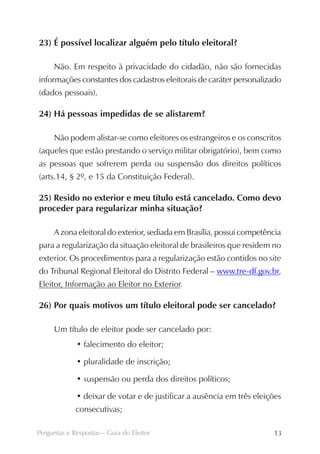 23) É possível localizar alguém pelo título eleitoral?

     Não. Em respeito à privacidade do cidadão, não são fornecidas
informações constantes dos cadastros eleitorais de caráter personalizado
(dados pessoais).

24) Há pessoas impedidas de se alistarem?

     Não podem alistar-se como eleitores os estrangeiros e os conscritos
(aqueles que estão prestando o serviço militar obrigatório), bem como
as pessoas que sofrerem perda ou suspensão dos direitos políticos
(arts.14, § 2º, e 15 da Constituição Federal).

25) Resido no exterior e meu título está cancelado. Como devo
proceder para regularizar minha situação?

     A zona eleitoral do exterior, sediada em Brasília, possui competência
para a regularização da situação eleitoral de brasileiros que residem no
exterior. Os procedimentos para a regularização estão contidos no site
do Tribunal Regional Eleitoral do Distrito Federal – www.tre-df.gov.br,
Eleitor, Informação ao Eleitor no Exterior.

26) Por quais motivos um título eleitoral pode ser cancelado?

     Um título de eleitor pode ser cancelado por:
             • falecimento do eleitor;

             • pluralidade de inscrição;

             • suspensão ou perda dos direitos políticos;

             • deixar de votar e de justificar a ausência em três eleições
             consecutivas;

Perguntas e Respostas – Guia do Eleitor                                13
 