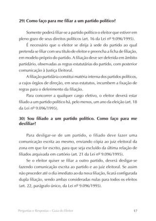 29) Como faço para me filiar a um partido político?

     Somente poderá filiar-se a partido político o eleitor que estiver em
pleno gozo de seus direitos políticos (art. 16 da Lei nº 9.096/1995).
     É necessário que o eleitor se dirija à sede do partido ao qual
pretenda se filiar com seu título de eleitor e preencha a ficha de filiação,
em modelo próprio do partido. A filiação deve ser deferida em âmbito
partidário, observadas as regras estatutárias do partido, com posterior
comunicação à Justiça Eleitoral.
     A filiação partidária constitui matéria interna dos partidos políticos,
a cujos órgãos de direção, em seus estatutos, incumbem a fixação de
regras para o deferimento da filiação.
     Para concorrer a qualquer cargo eletivo, o eleitor deverá estar
filiado a um partido político há, pelo menos, um ano da eleição (art. 18
da Lei nº 9.096/1995).

30) Sou filiado a um partido político. Como faço para me
desfiliar?

     Para desligar-se de um partido, o filiado deve fazer uma
comunicação escrita ao mesmo, enviando cópia ao juiz eleitoral da
zona em que for escrito, para que seja excluído da última relação de
filiados arquivada em cartório (art. 21 da Lei nº 9.096/1995).
     Se o eleitor quiser se filiar a outro partido, deverá desligar-se
fazendo comunicação escrita ao partido e ao juiz eleitoral. Se assim
não proceder até o dia imediato ao da nova filiação, ficará configurada
dupla filiação, sendo ambas consideradas nulas para todos os efeitos
(art. 22, parágrafo único, da Lei nº 9.096/1995).




Perguntas e Respostas – Guia do Eleitor                                  17
 