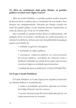 31) Além da contribuição dada pelos filiados, os partidos
políticos recebem mais algum recurso?

     Além do Fundo Partidário, os partidos podem receber doações
de pessoas físicas e jurídicas para a constituição de seus fundos. Essas
doações são, obrigatoriamente, efetuadas por cheque cruzado em
nome do partido político ou por depósito bancário diretamente na
conta do mesmo (art. 39 da Lei nº 9.096/1995).
     Mas é proibido ao partido receber, direta ou indiretamente, sob
qualquer forma ou pretexto, contribuição ou auxílio pecuniário ou
estimável em dinheiro, inclusive por meio de publicidade de qualquer
espécie, procedente de:
           • entidade ou governo estrangeiro;

           • autoridade ou órgãos públicos;

           • autarquias, empresas públicas ou concessionárias
          de serviços públicos, sociedades de economia mista e
          fundações instituídas em virtude de lei e para cujos recursos
          concorram órgãos ou entidades governamentais;

           • entidade de classe ou sindical (art. 31 da Lei nº 9.096/1995).

32) O que é Fundo Partidário?

     O Fundo Partidário ou Fundo Especial de Assistência Financeira
aos Partidos Políticos é constituído por:
           • multas e penalidades pecuniárias aplicadas nos termos
          do Código Eleitoral e das leis conexas;

           • recursos financeiros que lhe forem destinados por lei, em
          caráter permanente ou eventual;


18                                     Perguntas e Respostas – Guia do Eleitor
 