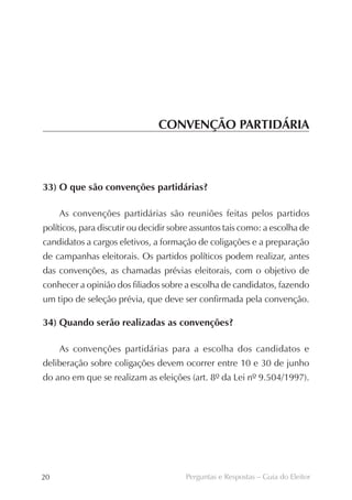CONVENÇÃO PARTIDÁRIA



33) O que são convenções partidárias?

     As convenções partidárias são reuniões feitas pelos partidos
políticos, para discutir ou decidir sobre assuntos tais como: a escolha de
candidatos a cargos eletivos, a formação de coligações e a preparação
de campanhas eleitorais. Os partidos políticos podem realizar, antes
das convenções, as chamadas prévias eleitorais, com o objetivo de
conhecer a opinião dos filiados sobre a escolha de candidatos, fazendo
um tipo de seleção prévia, que deve ser confirmada pela convenção.

34) Quando serão realizadas as convenções?

     As convenções partidárias para a escolha dos candidatos e
deliberação sobre coligações devem ocorrer entre 10 e 30 de junho
do ano em que se realizam as eleições (art. 8º da Lei nº 9.504/1997).




20                                     Perguntas e Respostas – Guia do Eleitor
 
