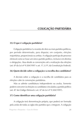 COLIGAÇÃO PARTIDÁRIA



35) O que é coligação partidária?

     Coligação partidária é a reunião de dois ou mais partidos políticos,
por período determinado, para disputar, em conjunto, eleições
majoritárias, proporcionais ou ambas. A coligação participa do processo
eleitoral como se fosse um único partido político, inclusive em direitos
e obrigações. Atua desde as convenções até a realização das eleições
(art. 6º da Lei nº 9.504/1997 e art. 17, § 1º, da Constituição Federal).

36) Quem decide sobre a coligação e a escolha dos candidatos?

     A decisão sobre a coligação e a escolha de candidatos para as
eleições cabe às convenções partidárias.
     Não se admite candidatura independente ou avulsa. Somente
podem concorrer às eleições os candidatos vinculados a partido político
(art. 87 do Código Eleitoral e art. 6º da Lei nº 9.504/1997).

37) Como identificar uma coligação partidária?

     A coligação terá denominação própria, que poderá ser formada
pela união de todas as siglas dos partidos que a integram. A coligação

Perguntas e Respostas – Guia do Eleitor                               21
 