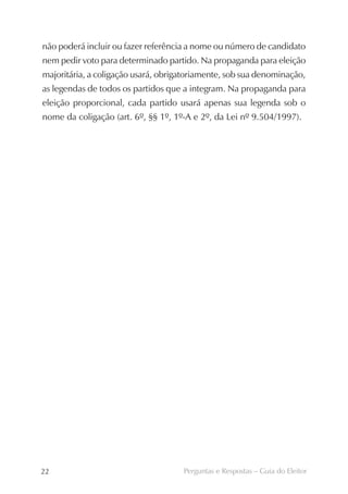 não poderá incluir ou fazer referência a nome ou número de candidato
nem pedir voto para determinado partido. Na propaganda para eleição
majoritária, a coligação usará, obrigatoriamente, sob sua denominação,
as legendas de todos os partidos que a integram. Na propaganda para
eleição proporcional, cada partido usará apenas sua legenda sob o
nome da coligação (art. 6º, §§ 1º, 1º-A e 2º, da Lei nº 9.504/1997).




22                                   Perguntas e Respostas – Guia do Eleitor
 