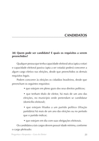 CANDIDATOS



38) Quem pode ser candidato? E quais os requisitos a serem
preenchidos?

     Qualquer pessoa que tenha capacidade eleitoral ativa (apta a votar)
e capacidade eleitoral passiva (apta a ser votada) poderá concorrer a
algum cargo eletivo nas eleições, desde que preenchidos os demais
requisitos legais.
     Podem concorrer às eleições os cidadãos brasileiros, desde que
preencham os seguintes requisitos:
             • que estejam em pleno gozo dos seus direitos políticos;

             • que tenham título de eleitor, há mais de um ano das
             eleições, no município onde pretendam se candidatar
             (domicílio eleitoral);

             • que estejam filiados a um partido político (filiação
             partidária) há mais de um ano das eleições ou no período
             que o partido indicar;

             • que estejam em dia com suas obrigações eleitorais.
     Os candidatos a tais cargos devem possuir idade mínima, conforme
o cargo pleiteado:
Perguntas e Respostas – Guia do Eleitor                              23
 