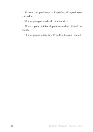 • 35 anos para presidente da República, vice-presidente
     e senador;

     • 30 anos para governador de estado e vice;

     • 21 anos para prefeito, deputado estadual, federal ou
     distrital;

     • 18 anos para vereador (art. 14 da Constituição Federal).




24                             Perguntas e Respostas – Guia do Eleitor
 