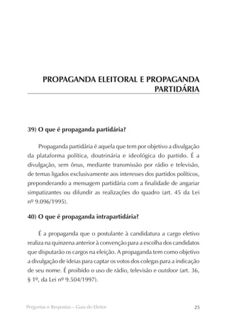 PROPAGANDA ELEITORAL E PROPAGANDA
                                PARTIDÁRIA



39) O que é propaganda partidária?

     Propaganda partidária é aquela que tem por objetivo a divulgação
da plataforma política, doutrinária e ideológica do partido. É a
divulgação, sem ônus, mediante transmissão por rádio e televisão,
de temas ligados exclusivamente aos interesses dos partidos políticos,
preponderando a mensagem partidária com a finalidade de angariar
simpatizantes ou difundir as realizações do quadro (art. 45 da Lei
nº 9.096/1995).

40) O que é propaganda intrapartidária?

     É a propaganda que o postulante à candidatura a cargo eletivo
realiza na quinzena anterior à convenção para a escolha dos candidatos
que disputarão os cargos na eleição. A propaganda tem como objetivo
a divulgação de ideias para captar os votos dos colegas para a indicação
de seu nome. É proibido o uso de rádio, televisão e outdoor (art. 36,
§ 1º, da Lei nº 9.504/1997).



Perguntas e Respostas – Guia do Eleitor                              25
 