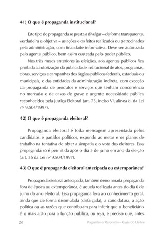 41) O que é propaganda institucional?

     Este tipo de propaganda se presta a divulgar – de forma transparente,
verdadeira e objetiva – as ações e os feitos realizados ou patrocinados
pela administração, com finalidade informativa. Deve ser autorizada
pelo agente público, bem assim custeada pelo poder público.
     Nos três meses anteriores às eleições, aos agentes públicos fica
proibida a autorização da publicidade institucional de atos, programas,
obras, serviços e campanhas dos órgãos públicos federais, estaduais ou
municipais, e das entidades da administração indireta, com exceção
da propaganda de produtos e serviços que tenham concorrência
no mercado e de casos de grave e urgente necessidade pública
reconhecidos pela Justiça Eleitoral (art. 73, inciso VI, alínea b, da Lei
nº 9.504/1997).

42) O que é propaganda eleitoral?

     Propaganda eleitoral é toda mensagem apresentada pelos
candidatos e partidos políticos, expondo as metas e os planos de
trabalho na tentativa de obter a simpatia e o voto dos eleitores. Essa
propaganda só é permitida após o dia 5 de julho em ano da eleição
(art. 36 da Lei nº 9.504/1997).

43) O que é propaganda eleitoral antecipada ou extemporânea?

     Propaganda eleitoral antecipada, também denominada propaganda
fora de época ou extemporânea, é aquela realizada antes do dia 6 de
julho do ano eleitoral. Essa propaganda leva ao conhecimento geral,
ainda que de forma dissimulada (disfarçada), a candidatura, a ação
política ou as razões que contribuam para inferir que o beneficiário
é o mais apto para a função pública, ou seja, é preciso que, antes
26                                     Perguntas e Respostas – Guia do Eleitor
 