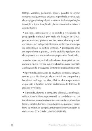 tráfego, viadutos, passarelas, pontes, paradas de ônibus
     e outros equipamentos urbanos, é proibida a veiculação
     de propaganda de qualquer natureza, inclusive pichação,
     inscrição a tinta, fixação de placas, estandartes, faixas e
     assemelhados;

     • em bens particulares, é permitida a veiculação de
     propaganda eleitoral por meio de fixação de faixas,
     placas, cartazes, pinturas ou inscrições, desde que não
     excedam 4m², independentemente de licença municipal
     ou autorização da Justiça Eleitoral. A propaganda deve
     ser espontânea e gratuita, sendo proibido qualquer tipo
     de pagamento em troca de espaço para essa finalidade;

     • nas árvores e nos jardins localizados em áreas públicas, bem
     como em muros, cercas e tapumes divisórios, não é permitida
     a colocação de propaganda eleitoral de qualquer natureza;

     • é permitida a colocação de cavaletes, bonecos, cartazes,
     mesas para distribuição de material de campanha e
     bandeiras ao longo das vias públicas, desde que móveis
     e que não dificultem o bom andamento do trânsito de
     pessoas e veículos;

     • é proibida, durante a campanha eleitoral, a confecção,
     utilização e distribuição por comitê ou candidato – ou por
     terceiros com a autorização destes – de camisetas, chaveiros,
     bonés, canetas, brindes, cestas básicas ou quaisquer outros
     bens ou materiais que possam proporcionar vantagem ao
     eleitor (arts. 37 e 39 da Lei nº 9.504/1997).




28                              Perguntas e Respostas – Guia do Eleitor
 