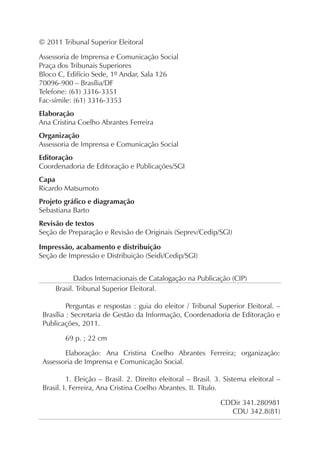 © 2011 Tribunal Superior Eleitoral

Assessoria de Imprensa e Comunicação Social
Praça dos Tribunais Superiores
Bloco C, Edifício Sede, 1º Andar, Sala 126
70096-900 – Brasília/DF
Telefone: (61) 3316-3351
Fac-símile: (61) 3316-3353
Elaboração
Ana Cristina Coelho Abrantes Ferreira
Organização
Assessoria de Imprensa e Comunicação Social
Editoração
Coordenadoria de Editoração e Publicações/SGI
Capa
Ricardo Matsumoto
Projeto gráfico e diagramação
Sebastiana Barto
Revisão de textos
Seção de Preparação e Revisão de Originais (Seprev/Cedip/SGI)

Impressão, acabamento e distribuição
Seção de Impressão e Distribuição (Seidi/Cedip/SGI)


            Dados Internacionais de Catalogação na Publicação (CIP)
     Brasil. Tribunal Superior Eleitoral.

          Perguntas e respostas : guia do eleitor / Tribunal Superior Eleitoral. –
 Brasília : Secretaria de Gestão da Informação, Coordenadoria de Editoração e
 Publicações, 2011.

        69 p. ; 22 cm

        Elaboração: Ana Cristina Coelho Abrantes Ferreira; organização:
 Assessoria de Imprensa e Comunicação Social.

          1. Eleição – Brasil. 2. Direito eleitoral – Brasil. 3. Sistema eleitoral –
 Brasil. I. Ferreira, Ana Cristina Coelho Abrantes. II. Título.

                                                               CDDir 341.280981
                                                                 CDU 342.8(81)
 