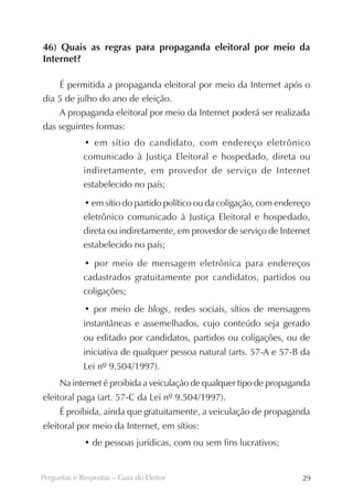 46) Quais as regras para propaganda eleitoral por meio da
Internet?

    É permitida a propaganda eleitoral por meio da Internet após o
dia 5 de julho do ano de eleição.
    A propaganda eleitoral por meio da Internet poderá ser realizada
das seguintes formas:
             • em sítio do candidato, com endereço eletrônico
             comunicado à Justiça Eleitoral e hospedado, direta ou
             indiretamente, em provedor de serviço de Internet
             estabelecido no país;

             • em sítio do partido político ou da coligação, com endereço
             eletrônico comunicado à Justiça Eleitoral e hospedado,
             direta ou indiretamente, em provedor de serviço de Internet
             estabelecido no país;

             • por meio de mensagem eletrônica para endereços
             cadastrados gratuitamente por candidatos, partidos ou
             coligações;
             • por meio de blogs, redes sociais, sítios de mensagens
             instantâneas e assemelhados, cujo conteúdo seja gerado
             ou editado por candidatos, partidos ou coligações, ou de
             iniciativa de qualquer pessoa natural (arts. 57-A e 57-B da
             Lei nº 9.504/1997).
     Na internet é proibida a veiculação de qualquer tipo de propaganda
eleitoral paga (art. 57-C da Lei nº 9.504/1997).
     É proibida, ainda que gratuitamente, a veiculação de propaganda
eleitoral por meio da Internet, em sítios:
             • de pessoas jurídicas, com ou sem fins lucrativos;


Perguntas e Respostas – Guia do Eleitor                               29
 