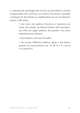 e a utilização de aparelhagem de som fixa são permitidas no horário
compreendido entre as 8 horas e as 24 horas. No entanto, é proibida
a instalação de alto-falantes ou amplificadores de som em distância
inferior a 200 metros:
             • das sedes dos poderes Executivo e Legislativo da
             União, dos estados, do Distrito Federal e dos municípios,
             das sedes dos órgãos judiciais, dos quartéis e de outros
             estabelecimentos militares;

             • dos hospitais e das casas de saúde;

             • das escolas, bibliotecas públicas, igrejas e dos teatros,
             quando em funcionamento (art. 39, §§ 3º e 4º, da Lei
             nº 9.504/1997).




Perguntas e Respostas – Guia do Eleitor                              31
 