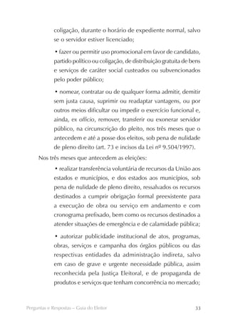 coligação, durante o horário de expediente normal, salvo
             se o servidor estiver licenciado;

             • fazer ou permitir uso promocional em favor de candidato,
             partido político ou coligação, de distribuição gratuita de bens
             e serviços de caráter social custeados ou subvencionados
             pelo poder público;

             • nomear, contratar ou de qualquer forma admitir, demitir
             sem justa causa, suprimir ou readaptar vantagens, ou por
             outros meios dificultar ou impedir o exercício funcional e,
             ainda, ex officio, remover, transferir ou exonerar servidor
             público, na circunscrição do pleito, nos três meses que o
             antecedem e até a posse dos eleitos, sob pena de nulidade
             de pleno direito (art. 73 e incisos da Lei nº 9.504/1997).
     Nos três meses que antecedem as eleições:
             • realizar transferência voluntária de recursos da União aos
             estados e municípios, e dos estados aos municípios, sob
             pena de nulidade de pleno direito, ressalvados os recursos
             destinados a cumprir obrigação formal preexistente para
             a execução de obra ou serviço em andamento e com
             cronograma prefixado, bem como os recursos destinados a
             atender situações de emergência e de calamidade pública;

             • autorizar publicidade institucional de atos, programas,
             obras, serviços e campanha dos órgãos públicos ou das
             respectivas entidades da administração indireta, salvo
             em caso de grave e urgente necessidade pública, assim
             reconhecida pela Justiça Eleitoral, e de propaganda de
             produtos e serviços que tenham concorrência no mercado;



Perguntas e Respostas – Guia do Eleitor                                  33
 