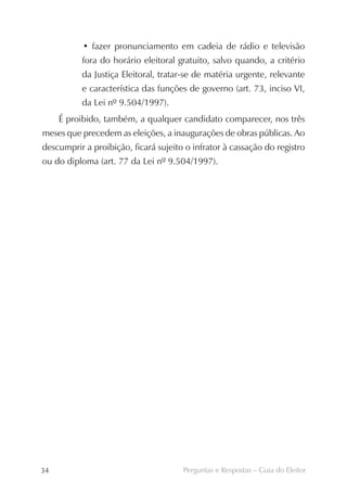 • fazer pronunciamento em cadeia de rádio e televisão
          fora do horário eleitoral gratuito, salvo quando, a critério
          da Justiça Eleitoral, tratar-se de matéria urgente, relevante
          e característica das funções de governo (art. 73, inciso VI,
          da Lei nº 9.504/1997).
     É proibido, também, a qualquer candidato comparecer, nos três
meses que precedem as eleições, a inaugurações de obras públicas. Ao
descumprir a proibição, ficará sujeito o infrator à cassação do registro
ou do diploma (art. 77 da Lei nº 9.504/1997).




34                                    Perguntas e Respostas – Guia do Eleitor
 