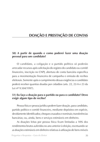 DOAÇÃO E PRESTAÇÃO DE CONTAS



50) A partir de quando e como poderei fazer uma doação
pessoal para um candidato?

     O candidato, a coligação e o partido político só poderão
arrecadar recursos após solicitação do registro do candidato ou comitê
financeiro, inscrição no CNPJ, abertura de conta bancária específica
para a movimentação financeira de campanha e emissão de recibos
eleitorais. Somente após o cumprimento dessas exigências o candidato
poderá receber quantias doadas por cidadãos (arts. 22, 22-A e 23 da
Lei nº 9.504/1997).

51) Eu faço a doação para o partido ou para o candidato? Devo
exigir algum tipo de recibo?

     Pessoa física e pessoa jurídica podem fazer doação, para candidato,
partido político e comitê financeiro, mediante depósitos em espécie,
devidamente identificados; cheques cruzados e nominais; transferências
bancárias; ou, ainda, bens e serviços estimáveis em dinheiro.
     As doações feitas por pessoa física ficam limitadas a 10% dos
rendimentos brutos auferidos no ano anterior à eleição, excetuando-se
as doações estimáveis em dinheiro relativas à utilização de bens móveis
Perguntas e Respostas – Guia do Eleitor                              35
 