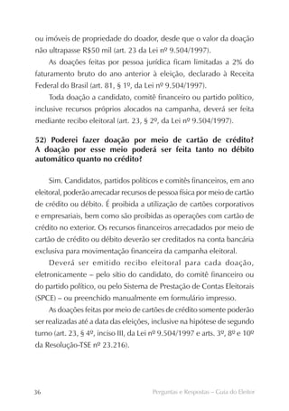 ou imóveis de propriedade do doador, desde que o valor da doação
não ultrapasse R$50 mil (art. 23 da Lei nº 9.504/1997).
     As doações feitas por pessoa jurídica ficam limitadas a 2% do
faturamento bruto do ano anterior à eleição, declarado à Receita
Federal do Brasil (art. 81, § 1º, da Lei nº 9.504/1997).
     Toda doação a candidato, comitê financeiro ou partido político,
inclusive recursos próprios alocados na campanha, deverá ser feita
mediante recibo eleitoral (art. 23, § 2º, da Lei nº 9.504/1997).

52) Poderei fazer doação por meio de cartão de crédito?
A doação por esse meio poderá ser feita tanto no débito
automático quanto no crédito?

     Sim. Candidatos, partidos políticos e comitês financeiros, em ano
eleitoral, poderão arrecadar recursos de pessoa física por meio de cartão
de crédito ou débito. É proibida a utilização de cartões corporativos
e empresariais, bem como são proibidas as operações com cartão de
crédito no exterior. Os recursos financeiros arrecadados por meio de
cartão de crédito ou débito deverão ser creditados na conta bancária
exclusiva para movimentação financeira da campanha eleitoral.
     Deverá ser emitido recibo eleitoral para cada doação,
eletronicamente – pelo sítio do candidato, do comitê financeiro ou
do partido político, ou pelo Sistema de Prestação de Contas Eleitorais
(SPCE) – ou preenchido manualmente em formulário impresso.
     As doações feitas por meio de cartões de crédito somente poderão
ser realizadas até a data das eleições, inclusive na hipótese de segundo
turno (art. 23, § 4º, inciso III, da Lei nº 9.504/1997 e arts. 3º, 8º e 10º
da Resolução-TSE nº 23.216).




36                                      Perguntas e Respostas – Guia do Eleitor
 