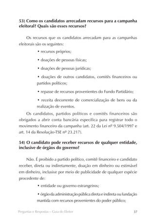 53) Como os candidatos arrecadam recursos para a campanha
eleitoral? Quais são esses recursos?

     Os recursos que os candidatos arrecadam para as campanhas
eleitorais são os seguintes:
             • recursos próprios;

             • doações de pessoas físicas;

             • doações de pessoas jurídicas;

             • doações de outros candidatos, comitês financeiros ou
             partidos políticos;

             • repasse de recursos provenientes do Fundo Partidário;

             • receita decorrente de comercialização de bens ou da
             realização de eventos.
     Os candidatos, partidos políticos e comitês financeiros são
obrigados a abrir conta bancária específica para registrar todo o
movimento financeiro da campanha (art. 22 da Lei nº 9.504/1997 e
art. 14 da Resolução-TSE nº 23.217).

54) O candidato pode receber recursos de qualquer entidade,
inclusive de órgãos do governo?

     Não. É proibido a partido político, comitê financeiro e candidato
receber, direta ou indiretamente, doação em dinheiro ou estimável
em dinheiro, inclusive por meio de publicidade de qualquer espécie
procedente de:
             • entidade ou governo estrangeiros;

             • órgão da administração pública direta e indireta ou fundação
             mantida com recursos provenientes do poder público;

Perguntas e Respostas – Guia do Eleitor                                 37
 