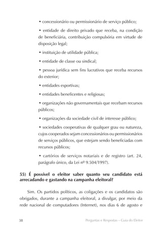 • concessionário ou permissionário de serviço público;

           • entidade de direito privado que receba, na condição
          de beneficiária, contribuição compulsória em virtude de
          disposição legal;

           • instituição de utilidade pública;

           • entidade de classe ou sindical;

           • pessoa jurídica sem fins lucrativos que receba recursos
          do exterior;

           • entidades esportivas;

           • entidades beneficentes e religiosas;

           • organizações não governamentais que recebam recursos
          públicos;

           • organizações da sociedade civil de interesse público;

           • sociedades cooperativas de qualquer grau ou natureza,
          cujos cooperados sejam concessionários ou permissionários
          de serviços públicos, que estejam sendo beneficiadas com
          recursos públicos;

           • cartórios de serviços notariais e de registro (art. 24,
          parágrafo único, da Lei nº 9.504/1997).

55) É possível o eleitor saber quanto seu candidato está
arrecadando e gastando na campanha eleitoral?

     Sim. Os partidos políticos, as coligações e os candidatos são
obrigados, durante a campanha eleitoral, a divulgar, por meio da
rede nacional de computadores (Internet), nos dias 6 de agosto e


38                                    Perguntas e Respostas – Guia do Eleitor
 