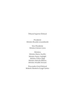 Tribunal Superior Eleitoral


          Presidente
Ministro Ricardo Lewandowski

       Vice-Presidente
    Ministra Cármen Lúcia

           Ministros
   Ministro Marco Aurélio
   Ministra Nancy Andrighi
    Ministro Gilson Dipp
   Ministro Marcelo Ribeiro
   Ministro Arnaldo Versiani

  Procurador-Geral Eleitoral
Roberto Monteiro Gurgel Santos
 