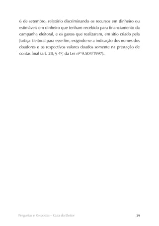 6 de setembro, relatório discriminando os recursos em dinheiro ou
estimáveis em dinheiro que tenham recebido para financiamento da
campanha eleitoral, e os gastos que realizaram, em sítio criado pela
Justiça Eleitoral para esse fim, exigindo-se a indicação dos nomes dos
doadores e os respectivos valores doados somente na prestação de
contas final (art. 28, § 4º, da Lei nº 9.504/1997).




Perguntas e Respostas – Guia do Eleitor                            39
 
