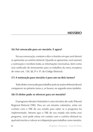 MESÁRIO



56) Fui convocado para ser mesário. E agora?

     Na sua convocação, constam o dia e o horário em que você deverá
se apresentar ao cartório eleitoral. Quando se apresentar, você assinará
a nomeação e receberá todas as informações necessárias, bem como
será notificado do treinamento para os trabalhos da mesa receptora
de votos (art. 120, §§ 2º e 3º, do Código Eleitoral).

57) A nomeação para mesário é para um ou dois turnos?

     Todo eleitor convocado para trabalhar junto às seções eleitorais deverá
comparecer no primeiro turno e, se houver, no segundo turno também.

58) O eleitor pode se oferecer para ser mesário?

     O programa Mesário Voluntário é uma iniciativa de cada Tribunal
Regional Eleitoral (TRE). Para ser um mesário voluntário, entre em
contato com o TRE de seu estado para saber se o programa foi
implementado. Mesmo que o TRE de seu estado não tenha esse
programa, você pode entrar em contato com o cartório eleitoral no
qual está inscrito e colocar-se à disposição para trabalhar como mesário.

40                                      Perguntas e Respostas – Guia do Eleitor
 