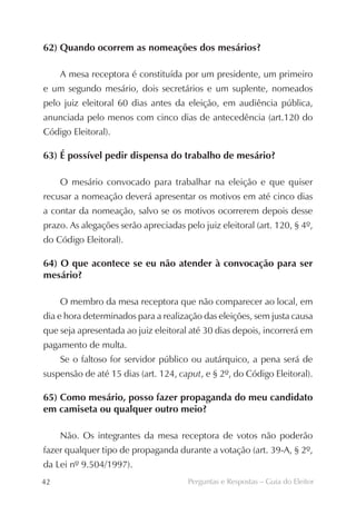 62) Quando ocorrem as nomeações dos mesários?

     A mesa receptora é constituída por um presidente, um primeiro
e um segundo mesário, dois secretários e um suplente, nomeados
pelo juiz eleitoral 60 dias antes da eleição, em audiência pública,
anunciada pelo menos com cinco dias de antecedência (art.120 do
Código Eleitoral).

63) É possível pedir dispensa do trabalho de mesário?

     O mesário convocado para trabalhar na eleição e que quiser
recusar a nomeação deverá apresentar os motivos em até cinco dias
a contar da nomeação, salvo se os motivos ocorrerem depois desse
prazo. As alegações serão apreciadas pelo juiz eleitoral (art. 120, § 4º,
do Código Eleitoral).

64) O que acontece se eu não atender à convocação para ser
mesário?

     O membro da mesa receptora que não comparecer ao local, em
dia e hora determinados para a realização das eleições, sem justa causa
que seja apresentada ao juiz eleitoral até 30 dias depois, incorrerá em
pagamento de multa.
     Se o faltoso for servidor público ou autárquico, a pena será de
suspensão de até 15 dias (art. 124, caput, e § 2º, do Código Eleitoral).

65) Como mesário, posso fazer propaganda do meu candidato
em camiseta ou qualquer outro meio?

     Não. Os integrantes da mesa receptora de votos não poderão
fazer qualquer tipo de propaganda durante a votação (art. 39-A, § 2º,
da Lei nº 9.504/1997).
42                                     Perguntas e Respostas – Guia do Eleitor
 