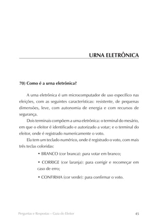 URNA ELETRÔNICA



70) Como é a urna eletrônica?

     A urna eletrônica é um microcomputador de uso específico nas
eleições, com as seguintes características: resistente, de pequenas
dimensões, leve, com autonomia de energia e com recursos de
segurança.
     Dois terminais compõem a urna eletrônica: o terminal do mesário,
em que o eleitor é identificado e autorizado a votar; e o terminal do
eleitor, onde é registrado numericamente o voto.
     Ela tem um teclado numérico, onde é registrado o voto, com mais
três teclas coloridas:
             • BRANCO (cor branca): para votar em branco;

             • CORRIGE (cor laranja): para corrigir e recomeçar em
             caso de erro;

             • CONFIRMA (cor verde): para confirmar o voto.




Perguntas e Respostas – Guia do Eleitor                           45
 