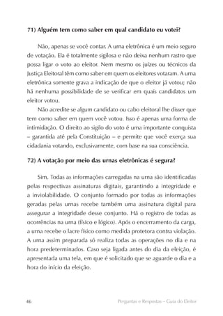 71) Alguém tem como saber em qual candidato eu votei?

     Não, apenas se você contar. A urna eletrônica é um meio seguro
de votação. Ela é totalmente sigilosa e não deixa nenhum rastro que
possa ligar o voto ao eleitor. Nem mesmo os juízes ou técnicos da
Justiça Eleitoral têm como saber em quem os eleitores votaram. A urna
eletrônica somente grava a indicação de que o eleitor já votou; não
há nenhuma possibilidade de se verificar em quais candidatos um
eleitor votou.
     Não acredite se algum candidato ou cabo eleitoral lhe disser que
tem como saber em quem você votou. Isso é apenas uma forma de
intimidação. O direito ao sigilo do voto é uma importante conquista
– garantida até pela Constituição – e permite que você exerça sua
cidadania votando, exclusivamente, com base na sua consciência.

72) A votação por meio das urnas eletrônicas é segura?

     Sim. Todas as informações carregadas na urna são identificadas
pelas respectivas assinaturas digitais, garantindo a integridade e
a inviolabilidade. O conjunto formado por todas as informações
geradas pelas urnas recebe também uma assinatura digital para
assegurar a integridade desse conjunto. Há o registro de todas as
ocorrências na urna (físico e lógico). Após o encerramento da carga,
a urna recebe o lacre físico como medida protetora contra violação.
A urna assim preparada só realiza todas as operações no dia e na
hora predeterminados. Caso seja ligada antes do dia da eleição, é
apresentada uma tela, em que é solicitado que se aguarde o dia e a
hora do início da eleição.




46                                   Perguntas e Respostas – Guia do Eleitor
 