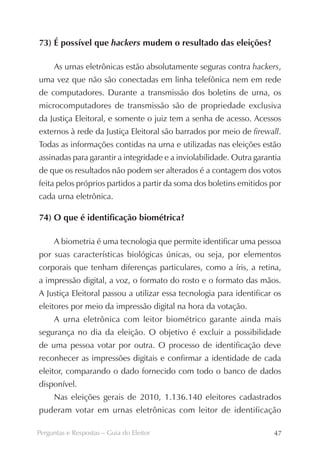 73) É possível que hackers mudem o resultado das eleições?

     As urnas eletrônicas estão absolutamente seguras contra hackers,
uma vez que não são conectadas em linha telefônica nem em rede
de computadores. Durante a transmissão dos boletins de urna, os
microcomputadores de transmissão são de propriedade exclusiva
da Justiça Eleitoral, e somente o juiz tem a senha de acesso. Acessos
externos à rede da Justiça Eleitoral são barrados por meio de firewall.
Todas as informações contidas na urna e utilizadas nas eleições estão
assinadas para garantir a integridade e a inviolabilidade. Outra garantia
de que os resultados não podem ser alterados é a contagem dos votos
feita pelos próprios partidos a partir da soma dos boletins emitidos por
cada urna eletrônica.

74) O que é identificação biométrica?

     A biometria é uma tecnologia que permite identificar uma pessoa
por suas características biológicas únicas, ou seja, por elementos
corporais que tenham diferenças particulares, como a íris, a retina,
a impressão digital, a voz, o formato do rosto e o formato das mãos.
A Justiça Eleitoral passou a utilizar essa tecnologia para identificar os
eleitores por meio da impressão digital na hora da votação.
     A urna eletrônica com leitor biométrico garante ainda mais
segurança no dia da eleição. O objetivo é excluir a possibilidade
de uma pessoa votar por outra. O processo de identificação deve
reconhecer as impressões digitais e confirmar a identidade de cada
eleitor, comparando o dado fornecido com todo o banco de dados
disponível.
     Nas eleições gerais de 2010, 1.136.140 eleitores cadastrados
puderam votar em urnas eletrônicas com leitor de identificação

Perguntas e Respostas – Guia do Eleitor                               47
 