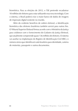 biométrica. Para as eleições de 2012, o TSE pretende recadastrar
10 milhões de eleitores para votar utilizando essa nova tecnologia. Com
o sistema, o Brasil poderá criar o maior banco de dados de imagens
de impressão digital existente no mundo.
     Além do evidente benefício de ordem eleitoral, a identificação
biométrica dos eleitores brasileiros também servirá para outros fins.
O Tribunal Superior Eleitoral firmou acordo com o Ministério da Justiça
para colaborar com o fornecimento do Cadastro da Justiça Eleitoral,
que atualmente compreende quase 136 milhões de eleitores. O sistema
vai auxiliar na implantação do Registro de Identificação Civil (RIC), o
número único que identificará cada brasileiro para identidade, carteira
de motorista, passaporte e outros documentos.




48                                    Perguntas e Respostas – Guia do Eleitor
 