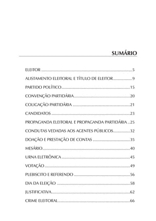 SUMÁRIO

ELEITOR..................................................................................5

ALISTAMENTO ELEITORAL E TÍTULO DE ELEITOR..................9

PARTIDO POLÍTICO..............................................................15

CONVENÇÃO PARTIDÁRIA...................................................20

COLIGAÇÃO PARTIDÁRIA....................................................21

CANDIDATOS.......................................................................23

PROPAGANDA ELEITORAL E PROPAGANDA PARTIDÁRIA...25

CONDUTAS VEDADAS AOS AGENTES PÚBLICOS................32

DOAÇÃO E PRESTAÇÃO DE CONTAS..................................35

MESÁRIO...............................................................................40

URNA ELETRÔNICA..............................................................45

VOTAÇÃO.............................................................................49

PLEBISCITO E REFERENDO...................................................56

DIA DA ELEIÇÃO ..................................................................58

JUSTIFICATIVA.......................................................................62

CRIME ELEITORAL.................................................................66
 