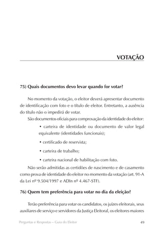 VOTAÇÃO



75) Quais documentos devo levar quando for votar?

     No momento da votação, o eleitor deverá apresentar documento
de identificação com foto e o título de eleitor. Entretanto, a ausência
do título não o impedirá de votar.
     São documentos oficiais para comprovação da identidade do eleitor:
             • carteira de identidade ou documento de valor legal
             equivalente (identidades funcionais);

             • certificado de reservista;

             • carteira de trabalho;

             • carteira nacional de habilitação com foto.
     Não serão admitidas as certidões de nascimento e de casamento
como prova de identidade do eleitor no momento da votação (art. 91-A
da Lei nº 9.504/1997 e ADIn nº 4.467-STF).

76) Quem tem preferência para votar no dia da eleição?

     Terão preferência para votar os candidatos, os juízes eleitorais, seus
auxiliares de serviço e servidores da Justiça Eleitoral, os eleitores maiores

Perguntas e Respostas – Guia do Eleitor                                   49
 