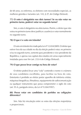de 60 anos, os enfermos, os eleitores com necessidades especiais, as
mulheres grávidas e lactantes (art. 143, § 2º, do Código Eleitoral).

77) O voto é obrigatório nos dois turnos? Se eu não votar no
primeiro turno, poderei votar no segundo turno?

     Sim, o voto é obrigatório nos dois turnos. Porém, o eleitor que não
votou no primeiro turno deve justificar a ausência e votar normalmente
no segundo turno.

78) O que é o voto em trânsito?

     O voto em trânsito foi criado pela Lei nº 12.034/2009. O eleitor que
estiver fora da sua cidade no dia da eleição poderá votar, no primeiro
e/ou no segundo turno, somente para presidente e vice-presidente da
República, e apenas nas capitais dos estados em urnas especialmente
instaladas para esse fim (art. 233-A do Código Eleitoral).

79) O que posso levar comigo na hora de votar?

     O eleitor poderá levar uma “cola” contendo o nome e o número
de seus candidatos escolhidos, para facilitar na hora do voto.
Entretanto é proibido ao eleitor portar aparelho de telefonia celular,
máquinas fotográficas, filmadoras, equipamento de radiocomunicação
ou qualquer instrumento que possa comprometer o sigilo do voto
(art. 91-A, parágrafo único, da Lei nº 9.504/1997).

80) Posso votar em candidatos de partidos ou coligações
diferentes?

     Sim. Não há vinculação entre os votos das eleições majoritárias
e proporcionais.

50                                     Perguntas e Respostas – Guia do Eleitor
 