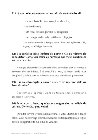 81) Quem pode permanecer no recinto da seção eleitoral?

             • os membros da mesa receptora de votos;

             • os candidatos;

             • um fiscal de cada partido ou coligação;

             • um delegado de cada partido ou coligação;

             • o eleitor durante o tempo necessário à votação (art. 140,
             caput, do Código Eleitoral).

82) E se o eleitor só se lembrar do nome e não do número do
candidato? Como vou saber os números dos meus candidatos
na hora de votar?

     Na seção eleitoral estará afixada a lista completa com os nomes e
números dos candidatos. É só consultá-la. Mas, se quiser, pode levar
um papel (“cola”) com os números dos seus candidatos para votar.

83) E se o eleitor digitar errado o número do seu candidato na
hora de votar?

     É só corrigir a operação usando a tecla laranja, e começar o
processo novamente.

84) Estou com o braço quebrado e engessado, impedido de
assinar. Como faço para votar?

     O eleitor deverá ser orientado a assinar e votar utilizando o braço
sadio. Caso não consiga assinar, deverá ser colhida a impressão digital
de seu polegar direito na folha de votação.



Perguntas e Respostas – Guia do Eleitor                              51
 