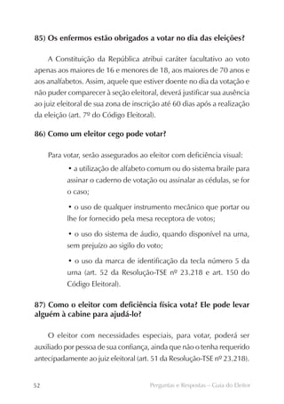 85) Os enfermos estão obrigados a votar no dia das eleições?

     A Constituição da República atribui caráter facultativo ao voto
apenas aos maiores de 16 e menores de 18, aos maiores de 70 anos e
aos analfabetos. Assim, aquele que estiver doente no dia da votação e
não puder comparecer à seção eleitoral, deverá justificar sua ausência
ao juiz eleitoral de sua zona de inscrição até 60 dias após a realização
da eleição (art. 7º do Código Eleitoral).

86) Como um eleitor cego pode votar?

     Para votar, serão assegurados ao eleitor com deficiência visual:
           • a utilização de alfabeto comum ou do sistema braile para
           assinar o caderno de votação ou assinalar as cédulas, se for
           o caso;

           • o uso de qualquer instrumento mecânico que portar ou
           lhe for fornecido pela mesa receptora de votos;

           • o uso do sistema de áudio, quando disponível na urna,
           sem prejuízo ao sigilo do voto;

           • o uso da marca de identificação da tecla número 5 da
           urna (art. 52 da Resolução-TSE nº 23.218 e art. 150 do
           Código Eleitoral).

87) Como o eleitor com deficiência física vota? Ele pode levar
alguém à cabine para ajudá-lo?

     O eleitor com necessidades especiais, para votar, poderá ser
auxiliado por pessoa de sua confiança, ainda que não o tenha requerido
antecipadamente ao juiz eleitoral (art. 51 da Resolução-TSE nº 23.218).


52                                    Perguntas e Respostas – Guia do Eleitor
 